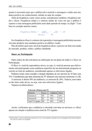 abc do mídia
28
quanto é necessário para que o público-alvo assimile a mensagem e tenha uma mu-
dança positiva em conhecimento, atitude ou ação de compra.
Além da freqüência, como vimos acima, consideramos também a freqüência mé-
dia e eficaz. Freqüência média é o número médio de vezes em que o público é
exposto a uma mensagem publicitária num dado período de tempo, ou flight.5
Com
base no exemplo anterior, temos:
Freqüência Média = _GRP__ = 270 = 3,0
Alcance 90
Já a freqüência eficaz é o número de exposições à mensagem publicitária necessá-
rios para produzir uma mudança positiva no público visado.
Para de definir qual será o nível de freqüência eficaz, é preciso ser feito um estudo
de mercado, produto, mídia e público detalhado.
Share ou Participação
Outro índice de alta relevância na elaboração de um plano de mídia é o Share ou
Participação.
O Share é o total de espectadores ativos, ou seja, é o total de pessoas que efetiva-
mente está participando como audiência específica de um determinado programa ou
veículo no total de audiência, considerando apenas os televisores ligados.
Podemos tomar como exemplo a situação hipotética de um universo de 10 lares com
TVs. Consideremos que duas emissoras de TV alcancem esse universo (emissoras A e B).
A emissora A detém 50% de audiência, e a emissora B, 30%. Todavia, nem todos
os dez lares estão ativos, ou seja, com seus televisores ligados.
Vejamos na tabela abaixo:
Assim, verificamos que a audiência é calculada com base no universo e o Share
apenas em relação à audiência ativa total de TVs ligados.
5
Período durante o qual um determinado anunciante leva ao ar uma campanha, alternando fases de propaganda relativamente freqüentes
com outras de ausência de propaganda.
Universo: 10 lares com TV
Emissora Lares Audiência Share
EmissoraA 05 50% 63%
EmissoraB 03 30% 37%
TotalTVsligados 08 80% 100%
 