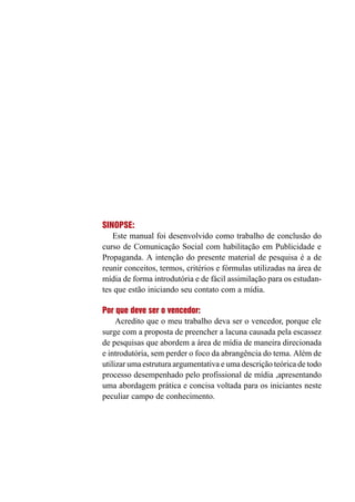 SINOPSE:
Este manual foi desenvolvido como trabalho de conclusão do
curso de Comunicação Social com habilitação em Publicidade e
Propaganda. A intenção do presente material de pesquisa é a de
reunir conceitos, termos, critérios e fórmulas utilizadas na área de
mídia de forma introdutória e de fácil assimilação para os estudan-
tes que estão iniciando seu contato com a mídia.
Por que deve ser o vencedor:
Acredito que o meu trabalho deva ser o vencedor, porque ele
surge com a proposta de preencher a lacuna causada pela escassez
de pesquisas que abordem a área de mídia de maneira direcionada
e introdutória, sem perder o foco da abrangência do tema. Além de
utilizar uma estrutura argumentativa e uma descrição teórica de todo
processo desempenhado pelo profissional de mídia ,apresentando
uma abordagem prática e concisa voltada para os iniciantes neste
peculiar campo de conhecimento.
 
