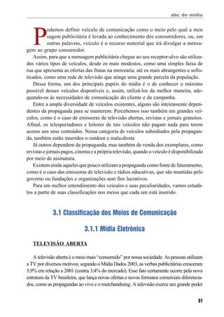 abc do mídia
31
P
odemos definir veículo de comunicação como o meio pelo qual a men
sagem publicitária é levada ao conhecimento dos consumidores, ou, em
outras palavras, veículo é o recurso material que irá divulgar a mensa-
gem ao grupo consumidor.
Assim, para que a mensagem publicitária chegue ao seu receptor-alvo são utiliza-
dos vários tipos de veículos, desde os mais modestos, como uma simples faixa de
rua que apresenta as ofertas das frutas na mercearia, até os mais abrangentes e sofis-
ticados, como uma rede de televisão que atinge uma grande parcela da população.
Dessa forma, um dos principais papéis do mídia é o de conhecer o máximo
possível desses veículos disponíveis e, assim, utilizá-los da melhor maneira, ade-
quando-os às necessidades de comunicação do cliente e da campanha.
Entre a ampla diversidade de veículos existentes, alguns são inteiramente depen-
dentes da propaganda para se manterem. Percebemos isso também em grandes veí-
culos, como é o caso de emissoras de televisão abertas, revistas e jornais gratuitos.
Afinal, os telespectadores e leitores de tais veículos não pagam nada para terem
acesso aos seus conteúdos. Nessa categoria de veículos subsidiados pela propagan-
da, também estão inseridos o outdoor e mala-direta
Já outros dependem da propaganda, mas também de venda dos exemplares, como
revistas e jornais pagos, cinema e a própria televisão, quando o veículo é disponibilizado
por meio de assinatura.
Existem ainda aqueles que pouco utilizam a propaganda como fonte de faturamento,
como é o caso das emissoras de televisão e rádios educativas, que são mantidas pelo
governo ou fundações e organizações sem fins lucrativos.
Para um melhor entendimento dos veículos e suas peculiaridades, vamos estudá-
los a partir de suas classificações nos meios que cada um está inserido.
3.1 Classificação dos Meios de Comunicação
3.1.1 Mídia Eletrônica
TELEVISÃO ABERTA
A televisão aberta é o meio mais “consumido” por nossa sociedade. As pessoas utilizam
a TV por diversos motivos; segundo o Mídia Dados 2003, as verbas publicitárias cresceram
5,9% em relação a 2001 (contra 3,4% do mercado). Esse fato certamente ocorre pela nova
estrutura da TV brasileira, que lança novas ofertas e novos formatos comerciais diferencia-
dos, como as propagandas ao vivo e o merchandising. A televisão exerce um grande poder
 
