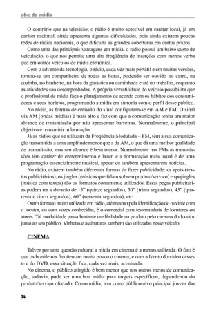 abc do mídia
34
O contrário que na televisão, o rádio é muito acessível em caráter local, já em
caráter nacional, ainda apresenta algumas dificuldades, pois ainda existem poucas
redes de rádios nacionais, o que dificulta as grandes coberturas em curtos prazos.
Como uma das principais vantagens em mídia, o rádio possui um baixo custo de
veiculação, o que nos permite uma alta freqüência de inserções com menos verba
que em outros veículos de mídia eletrônica.
Com o advento da tecnologia, o rádio, cada vez mais portátil e em muitas versões,
tornou-se um companheiro de todas as horas, podendo ser ouvido no carro, na
cozinha, no banheiro, na hora da ginástica ou caminhada e até no trabalho, enquanto
as atividades são desempenhadas. A própria versatilidade do veículo possibilita que
o profissional de mídia faça o planejamento de acordo com os hábitos dos consumi-
dores e seus horários, programando a mídia em sintonia com o perfil desse público.
No rádio, as formas de emissão do sinal configuram-se em AM e FM. O sinal
via AM (ondas médias) é mais alto e faz com que a comunicação tenha um maior
alcance de transmissão por não apresentar barreiras. Normalmente, o principal
objetivo é transmitir informação.
Já as rádios que se utilizam da Freqüência Modulada – FM, têm a sua comunica-
ção transmitida a uma amplitude menor que a da AM, o que dá uma melhor qualidade
de transmissão, mas seu alcance é bem menor. Normalmente nas FMs as transmis-
sões têm caráter de entretenimento e lazer, e a formatação mais usual é de uma
programação essencialmente musical, apesar de também apresentarem notícias.
No rádio, existem também diferentes formas de fazer publicidade: os spots (tex-
tos publicitários), os jingles (músicas que falam sobre o produto/serviço) e spojingles
(música com textos) são os formatos comumente utilizados. Essas peças publicitári-
as podem ter a duração de 15” (quinze segundos), 30” (trinta segundos), 45” (qua-
renta e cinco segundos), 60” (sessenta segundos), etc.
Outro formato muito utilizado em rádio, até mesmo pela identificação do ouvinte com
o locutor, ou com vozes conhecidas, é o comercial com testemunhais de locutores ou
atores. Tal modalidade passa bastante credibilidade ao produto pelo carisma do locutor
junto ao seu público. Vinhetas e assinaturas também são utilizadas nesse veículo.
CINEMA
Talvez por uma questão cultural a mídia em cinema é a menos utilizada. O fato é
que os brasileiros freqüentam muito pouco o cinema, e com advento do vídeo casse-
te e do DVD, essa situação fica, cada vez mais, acentuada.
No cinema, o público atingido é bem menor que nos outros meios de comunica-
ção, todavia, pode ser uma boa mídia para targets específicos, dependendo do
produto/serviço ofertado. Como mídia, tem como público-alvo principal jovens das
 