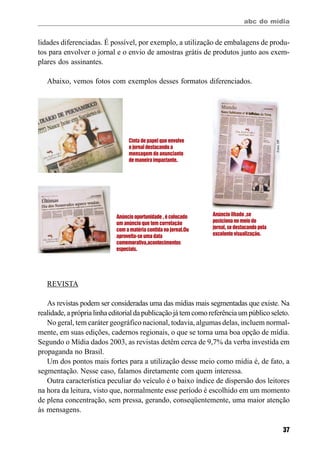 abc do mídia
37
lidades diferenciadas. É possível, por exemplo, a utilização de embalagens de produ-
tos para envolver o jornal e o envio de amostras grátis de produtos junto aos exem-
plares dos assinantes.
Abaixo, vemos fotos com exemplos desses formatos diferenciados.
Cinta de papel que envolve
o jornal destacando a
mensagem do anunciante
de maneira impactante.
Anúncio ilhado ,se
posiciona no meio do
jornal, se destacando pela
excelente visualização.
Anúncio oportunidade , é colocado
um anúncio que tem correlação
com a matéria contida no jornal.Ou
aproveita-se uma data
comemorativa,acontecimentos
especiais.
Fotos:DP
REVISTA
As revistas podem ser consideradas uma das mídias mais segmentadas que existe. Na
realidade,apróprialinhaeditorialdapublicaçãojátemcomoreferênciaumpúblicoseleto.
No geral, tem caráter geográfico nacional, todavia, algumas delas, incluem normal-
mente, em suas edições, cadernos regionais, o que se torna uma boa opção de mídia.
Segundo o Mídia dados 2003, as revistas detêm cerca de 9,7% da verba investida em
propaganda no Brasil.
Um dos pontos mais fortes para a utilização desse meio como mídia é, de fato, a
segmentação. Nesse caso, falamos diretamente com quem interessa.
Outra característica peculiar do veículo é o baixo índice de dispersão dos leitores
na hora da leitura, visto que, normalmente esse período é escolhido em um momento
de plena concentração, sem pressa, gerando, conseqüentemente, uma maior atenção
às mensagens.
 