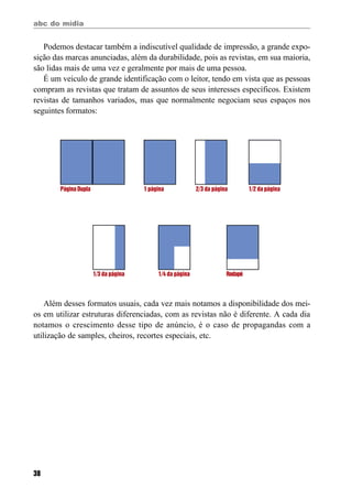 abc do mídia
38
Podemos destacar também a indiscutível qualidade de impressão, a grande expo-
sição das marcas anunciadas, além da durabilidade, pois as revistas, em sua maioria,
são lidas mais de uma vez e geralmente por mais de uma pessoa.
É um veiculo de grande identificação com o leitor, tendo em vista que as pessoas
compram as revistas que tratam de assuntos de seus interesses específicos. Existem
revistas de tamanhos variados, mas que normalmente negociam seus espaços nos
seguintes formatos:
Página Dupla 1 página 2/3 da página 1/2 da página
1/3 da página 1/4 da página Rodapé
Além desses formatos usuais, cada vez mais notamos a disponibilidade dos mei-
os em utilizar estruturas diferenciadas, com as revistas não é diferente. A cada dia
notamos o crescimento desse tipo de anúncio, é o caso de propagandas com a
utilização de samples, cheiros, recortes especiais, etc.
 
