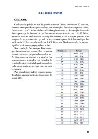abc do mídia
39
3.1.3 Mídia Exterior
OUTDOOR
Outdoors são painéis de rua de grandes formatos. Neles, são colados 32 cartazes,
como na montagem de um quebra-cabeça, que se completa formando um grande painel,
Esse formato com 32 folhas ainda é utilizado regionalmente, no Sudeste já e bem mais
forte a presença do formato 16, que funciona da mesma maneira que o de 32 folhas,
apenas as matrizes são impressas em maquinas maiores, o que acaba por permitir uma
margem de impressão maior, gerando a impressão de apenas 16 folhas no lugar das
tradicionais 32. Seu tamanho total é de 9,0 X 3,0 metros. Na denominação da palavra,
significa tecnicamente propaganda ao ar livre.
Sua veiculação funciona por bissemanas,
que formatam-se em catorze dias com datas
pré-determinadas e programadas anualmente.
As bissemanas se iniciam nos sábados das
semanas pares, separados por períodos de
veiculação. A periodicidade pode ser prolon-
gada, negociando-se, no caso, mais de uma
bissemana.
Para entendermos melhor, vejamos no qua-
dro abaixo a programação das bissemanas do
ano de 2003:
Bissemana
2ª
4ª
6ª
8ª
10ª
12ª
14ª
16ª
18ª
20ª
22ª
24ª
26ª
28ª
30ª
32ª
34ª
36ª
38ª
40ª
42ª
44ª
46ª
48ª
50ª
52ª
Período
04/01 - 17/01
18/01 - 31/01
01/02 - 14/02
15/02 - 28/02
01/03 - 14/03
15/03 - 28/03
29/03 - 11/04
12/04 - 25/04
26/04 - 09/05
10/05 - 23/05
24/05 - 06/06
07/06 - 20/06
21/06 - 04/07
05/07 - 18/07
19/07 - 01/08
02/08 - 15/08
16/08 - 29/08
30/08 - 12/09
13/09 - 26/09
27/09 - 10/10
11/10 - 24/10
25/10 - 07/11
08/11 - 21/11
22/11 - 05/12
06/12 - 19/12
20/12 - 02/01
 