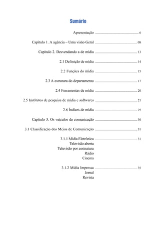 Apresentação
Capítulo 1. A agência – Uma visão Geral
Capítulo 2. Desvendando a de mídia
2.1 Definição de mídia
2.2 Funções do mídia
2.3 A estrutura do departamento
2.4 Ferramentas de mídia
2.5 Institutos de pesquisa de mídia e softwares
2.6 Índices de mídia
Capítulo 3. Os veículos de comunicação
3.1 Classificação dos Meios de Comunicação
3.1.1 Mídia Eletrônica
Televisão aberta
Televisão por assinatura
Rádio
Cinema
3.1.2 Mídia Impressa
Jornal
Revista
...................................................... 6
...................................................... 08
...................................................... 13
...................................................... 14
...................................................... 15
...................................................... 17
...................................................... 20
...................................................... 21
...................................................... 25
...................................................... 30
...................................................... 31
...................................................... 31
...................................................... 35
Sumário
 