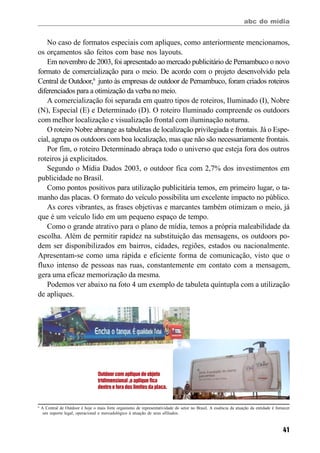 abc do mídia
41
No caso de formatos especiais com apliques, como anteriormente mencionamos,
os orçamentos são feitos com base nos layouts.
Em novembro de 2003, foi apresentado ao mercado publicitário de Pernambuco o novo
formato de comercialização para o meio. De acordo com o projeto desenvolvido pela
Central de Outdoor,6
junto às empresas de outdoor de Pernambuco, foram criados roteiros
diferenciados para a otimização da verba no meio.
A comercialização foi separada em quatro tipos de roteiros, Iluminado (I), Nobre
(N), Especial (E) e Determinado (D). O roteiro Iluminado compreende os outdoors
com melhor localização e visualização frontal com iluminação noturna.
O roteiro Nobre abrange as tabuletas de localização privilegiada e frontais. Já o Espe-
cial, agrupa os outdoors com boa localização, mas que não são necessariamente frontais.
Por fim, o roteiro Determinado abraça todo o universo que esteja fora dos outros
roteiros já explicitados.
Segundo o Mídia Dados 2003, o outdoor fica com 2,7% dos investimentos em
publicidade no Brasil.
Como pontos positivos para utilização publicitária temos, em primeiro lugar, o ta-
manho das placas. O formato do veículo possibilita um excelente impacto no público.
As cores vibrantes, as frases objetivas e marcantes também otimizam o meio, já
que é um veículo lido em um pequeno espaço de tempo.
Como o grande atrativo para o plano de mídia, temos a própria maleabilidade da
escolha. Além de permitir rapidez na substituição das mensagens, os outdoors po-
dem ser disponibilizados em bairros, cidades, regiões, estados ou nacionalmente.
Apresentam-se como uma rápida e eficiente forma de comunicação, visto que o
fluxo intenso de pessoas nas ruas, constantemente em contato com a mensagem,
gera uma eficaz memorização da mesma.
Podemos ver abaixo na foto 4 um exemplo de tabuleta quíntupla com a utilização
de apliques.
6
A Central de Outdoor é hoje o mais forte organismo de representatividade do setor no Brasil. A essência da atuação da entidade é fornecer
um suporte legal, operacional e mercadológico à atuação de seus afiliados.
Outdoor com aplique de objeto
tridimensional ,o aplique fica
dentro e fora dos limites da placa.
 