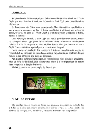 abc do mídia
42
LUMINOSOS
São painéis com iluminação própria. Existem dois tipos mais conhecidos: o Front
Light, que tem a iluminação na frente do painel e o Back Light , que possui ilumina-
ção interna.
Os luminosos são feitos com cobertura de filme fotográfico translúcido, o
que permite a passagem da luz. O filme translúcido é utilizado em ambos os
casos, todavia, no caso do Front Light, a iluminação não ultrapassa o filme,
apenas o ilumina.
Com a evolução do meio, o Back Light está sendo gradativamente extinto, fazen-
do com que o Front Light ganhe forças, devido à maior facilidade de instalação do
painel e à troca de lâmpadas ser mais rápida e barata, visto que, no caso do Back
Light, é necessário tirar o painel para a troca de cada lâmpada.
Como mídia, a veiculação dos luminosos é feita em períodos mais longos. A
rentabilidade da produção só é justificada em um período mínimo em torno de seis
meses, já que apresenta alto custo de produção.
Pela peculiar duração de exposição, os luminosos são mais utilizados em campa-
nhas de mote institucional, cuja característica maior é a de empreender um tempo
mais longo para a fixação de marcas.
Abaixo podemos ver um exemplo de Front Light.
PAINEL DE ESTRADA
São grandes painéis fixados ao longo das estradas, geralmente na entrada das
cidades. Da mesma maneira que os luminosos, têm um forte apelo institucional e seu
contrato de exibição é de, no mínimo, 12 meses. Normalmente são pintados.
 