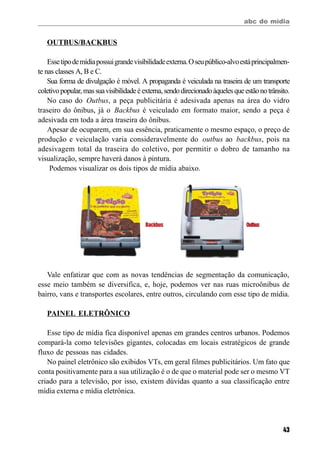 abc do mídia
43
OUTBUS/BACKBUS
Essetipodemídiapossuigrandevisibilidadeexterna.Oseupúblico-alvoestáprincipalmen-
te nas classes A, B e C.
Sua forma de divulgação é móvel. A propaganda é veiculada na traseira de um transporte
coletivopopular,massuavisibilidadeéexterna,sendodirecionadoàquelesqueestãonotrânsito.
No caso do Outbus, a peça publicitária é adesivada apenas na área do vidro
traseiro do ônibus, já o Backbus é veiculado em formato maior, sendo a peça é
adesivada em toda a área traseira do ônibus.
Apesar de ocuparem, em sua essência, praticamente o mesmo espaço, o preço de
produção e veiculação varia consideravelmente do outbus ao backbus, pois na
adesivagem total da traseira do coletivo, por permitir o dobro de tamanho na
visualização, sempre haverá danos à pintura.
Podemos visualizar os dois tipos de mídia abaixo.
Vale enfatizar que com as novas tendências de segmentação da comunicação,
esse meio também se diversifica, e, hoje, podemos ver nas ruas microônibus de
bairro, vans e transportes escolares, entre outros, circulando com esse tipo de mídia.
PAINEL ELETRÔNICO
Esse tipo de mídia fica disponível apenas em grandes centros urbanos. Podemos
compará-la como televisões gigantes, colocadas em locais estratégicos de grande
fluxo de pessoas nas cidades.
No painel eletrônico são exibidos VTs, em geral filmes publicitários. Um fato que
conta positivamente para a sua utilização é o de que o material pode ser o mesmo VT
criado para a televisão, por isso, existem dúvidas quanto a sua classificação entre
mídia externa e mídia eletrônica.
Backbus Outbus
 