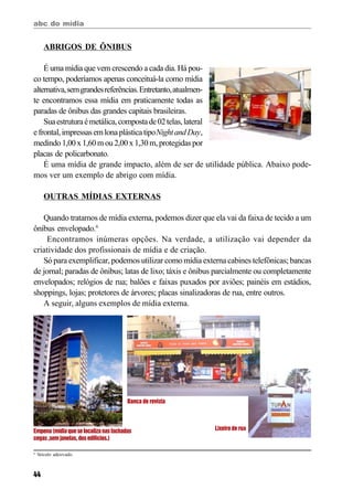 abc do mídia
44
ABRIGOS DE ÔNIBUS
É uma mídia que vem crescendo a cada dia. Há pou-
co tempo, poderíamos apenas conceituá-la como mídia
alternativa,semgrandesreferências.Entretanto,atualmen-
te encontramos essa mídia em praticamente todas as
paradas de ônibus das grandes capitais brasileiras.
Suaestruturaémetálica,compostade02telas,lateral
efrontal,impressasemlonaplásticatipoNightandDay,
medindo 1,00x1,60mou2,00x1,30m,protegidaspor
placas de policarbonato.
É uma mídia de grande impacto, além de ser de utilidade pública. Abaixo pode-
mos ver um exemplo de abrigo com mídia.
OUTRAS MÍDIAS EXTERNAS
Quando tratamos de mídia externa, podemos dizer que ela vai da faixa de tecido a um
ônibus envelopado.6
Encontramos inúmeras opções. Na verdade, a utilização vai depender da
criatividade dos profissionais de mídia e de criação.
Só para exemplificar, podemos utilizar como mídia externa cabines telefônicas; bancas
de jornal; paradas de ônibus; latas de lixo; táxis e ônibus parcialmente ou completamente
envelopados; relógios de rua; balões e faixas puxados por aviões; painéis em estádios,
shoppings, lojas; protetores de árvores; placas sinalizadoras de rua, entre outros.
A seguir, alguns exemplos de mídia externa.
Empena(mídiaqueselocalizanasfachadas
cegas,semjanelas,dosedifícios.)
Banca de revista
Lixeiro de rua
6
Veículo adesivado.
 