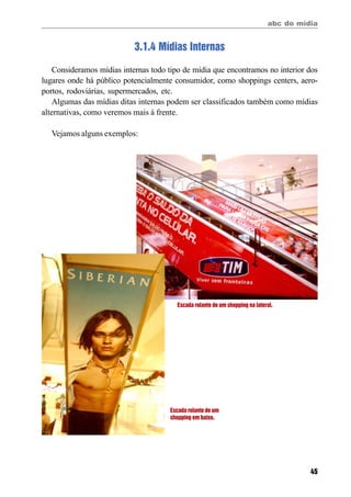 abc do mídia
45
3.1.4 Mídias Internas
Consideramos mídias internas todo tipo de mídia que encontramos no interior dos
lugares onde há público potencialmente consumidor, como shoppings centers, aero-
portos, rodoviárias, supermercados, etc.
Algumas das mídias ditas internas podem ser classificados também como mídias
alternativas, como veremos mais à frente.
Vejamos alguns exemplos:
Escada rolante de um
shopping em baixo.
Escada rolante de um shopping na lateral.
 