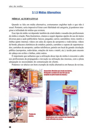abc do mídia
46
3.1.5 Mídias Alternativas
MÍDIAS ALTERNATIVAS
Quando se fala em mídia alternativa, costumamos englobar tudo o que não é
usual. Portanto, seria impossível listar com fidelidade tal categoria, já podemos ima-
ginar a infinidade de mídias que existem.
Esse tipo de mídia vai depender também da criatividade e ousadia dos profissionais
de mídia e criação. Para ilustrarmos, citamos a seguir algumas opções de uso de meios
diversos para a ação publicitária: barcos; jangadas; carros; caminhões; trens; metrôs e
ônibus (parte interna); vídeos em salas de espera de aeroportos e rodoviárias; vídeos
de bordo; placares eletrônicos de estádios; painéis, carrinhos e cupons de supermerca-
dos; carrinhos de aeroporto; cartões telefônicos; painéis em local de grande circulação
pública (aeroportos, rodoviárias, estações de trem e metrô, etc.); tecido para encosto
de cabeça em aviões e ônibus, entre outros.
É importante que saibamos que a utilização desse tipo de mídia é crescente e cabe
aos profissionais da propaganda a inovação na utilização das mesmas, com a plena
adequação às necessidades de comunicação do cliente.
Podemos ver abaixo um bom exemplo de mídia alternativa em bancas de revista.
Anuncicleta (Bicicleta que circula nos bairros,
divulgando o produto em uma tela que vai
acoplada na parte traseira da mesma.)
Protetorde
plantas.
Sinalizadores com o nome de rua e Guarda-Sol,
muito utilizados nas praias.
 