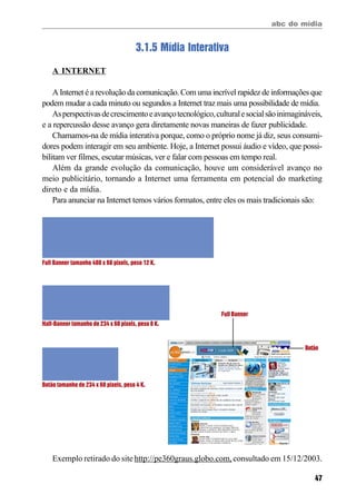 abc do mídia
47
3.1.5 Mídia Interativa
A INTERNET
A Internet é a revolução da comunicação. Com uma incrível rapidez de informações que
podem mudar a cada minuto ou segundos a Internet traz mais uma possibilidade de mídia.
Asperspectivasdecrescimentoeavançotecnológico,culturalesocialsãoinimagináveis,
e a repercussão desse avanço gera diretamente novas maneiras de fazer publicidade.
Chamamos-na de mídia interativa porque, como o próprio nome já diz, seus consumi-
dores podem interagir em seu ambiente. Hoje, a Internet possui áudio e vídeo, que possi-
bilitam ver filmes, escutar músicas, ver e falar com pessoas em tempo real.
Além da grande evolução da comunicação, houve um considerável avanço no
meio publicitário, tornando a Internet uma ferramenta em potencial do marketing
direto e da mídia.
Para anunciar na Internet temos vários formatos, entre eles os mais tradicionais são:
Full Banner tamanho 480 x 60 pixels, peso 12 K.
Half-Banner tamanho de 234 x 60 pixels, peso 8 K.
Botão tamanho de 234 x 60 pixels, peso 4 K.
Exemplo retirado do site http://pe360graus.globo.com,consultado em 15/12/2003.
Full Banner
Botão
 
