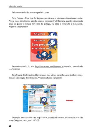 abc do mídia
48
Existem também formatos especiais como:
Drop Banner – Esse tipo de formato permite que o internauta interaja com o site.
Nesse caso, inicialmente a mídia aparece como um Full Banner e quando o internauta
clica ou passa o mouse por cima do espaço, ele abre e completa a mensagem.
Vejamos um exemplo:
Exemplo retirado do site http://www.onorteonline.com.br/anuncie, consultado
em 06/11/03.
Rich Media: Há formatos diferenciados e de vários tamanhos, que também possi-
bilitam a interação do internauta. Vejamos abaixo o exemplo.
Exemplo extraído do site http://www.onorteonline.com.br/anuncie e o site
www.360graus.com., em 15/12/03.
RichMedia
 