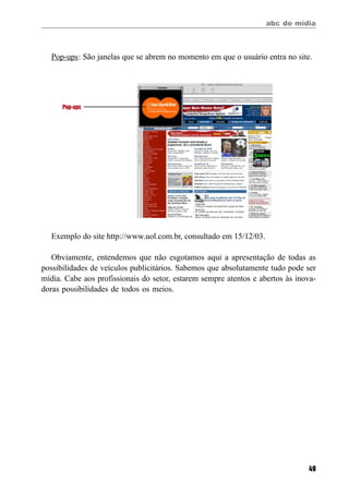 abc do mídia
49
Pop-ups
Pop-ups: São janelas que se abrem no momento em que o usuário entra no site.
Exemplo do site http://www.uol.com.br, consultado em 15/12/03.
Obviamente, entendemos que não esgotamos aqui a apresentação de todas as
possibilidades de veículos publicitários. Sabemos que absolutamente tudo pode ser
mídia. Cabe aos profissionais do setor, estarem sempre atentos e abertos às inova-
doras possibilidades de todos os meios.
 