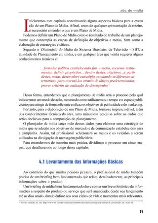 abc do mídia
51
I
niciaremos este capítulo conceituando alguns aspectos básicos para a execu
ção de um Plano de Mídia. Afinal, antes de qualquer apresentação de roteiro,
é necessário entender o que é um Plano de Mídia.
Podemos definir um Plano de Mídia como o resultado do trabalho de um planeja-
mento que contempla as etapas de definição de objetivos e metas, bem como a
elaboração de estratégias e táticas.
Segundo o Dicionário do Mídia do Sistema Brasileiro de Televisão – SBT, a
atividade de Planejamento em mídia, e em qualquer área que venha requerer alguns
conhecimentos técnicos é:
...formular política estabelecendo fins e meios, recursos instru-
mentos, definir propósitos... dentro destes, objetivos...a partir
destes, metas, desenvolver estratégia, estudando-se diferentes al-
ternativas, para executá-las através de táticas predeterminadas;
prover critérios de avaliação de desempenho.1
Dessa forma, entendemos que o planejamento de mídia será o processo pelo qual
indicaremos um modo de ação, mostrando como utilizaremos o tempo e o espaço publi-
citário para atingir de forma eficiente e eficaz os objetivos da publicidade e do marketing.
Portanto, para a elaboração de um Plano de Mídia, torna-se imprescindível, além
dos conhecimentos técnicos da área, uma minuciosa pesquisa sobre os dados que
serão decisivos para a composição do planejamento.
O planejador de mídia lança mão desses dados para elaborar uma estratégia de
mídia que se adeqüe aos objetivos de mercado e de comunicação estabelecidos para
a campanha. Assim, tal profissional selecionará os meios e os veículos a serem
utilizados na divulgação da mensagem publicitária.
Para entendermos de maneira mais prática, dividimos o processo em cinco eta-
pas, que detalharemos ao longo desse capítulo:
4.1 Levantamento das Informações Básicas
Ao contrário do que muitas pessoas pensam, o profissional de mídia também
precisa de um briefing bem fundamentado que relate, detalhadamente, as principais
informações sobre o produto.
Um briefing de mídia bem fundamentado deve conter um breve histórico de infor-
mações a respeito do produto ou serviço que será anunciado, desde seu lançamento
até os dias atuais, dando ênfase nos seus ciclos de vida e momentos mais relevantes.
1
Trecho extraído do site http://www.sbt.com.br/comercial/cantinho/dicionario/default.asp?initial=P, consultado em 10.11.03.
 