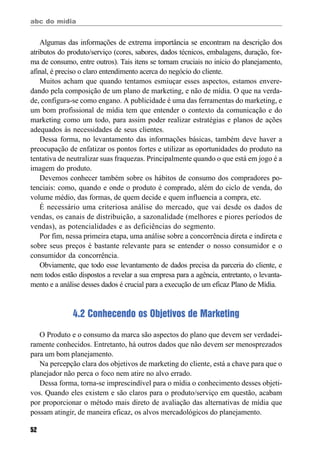 abc do mídia
52
Algumas das informações de extrema importância se encontram na descrição dos
atributos do produto/serviço (cores, sabores, dados técnicos, embalagens, duração, for-
ma de consumo, entre outros). Tais itens se tornam cruciais no início do planejamento,
afinal, é preciso o claro entendimento acerca do negócio do cliente.
Muitos acham que quando tentamos esmiuçar esses aspectos, estamos envere-
dando pela composição de um plano de marketing, e não de mídia. O que na verda-
de, configura-se como engano. A publicidade é uma das ferramentas do marketing, e
um bom profissional de mídia tem que entender o contexto da comunicação e do
marketing como um todo, para assim poder realizar estratégias e planos de ações
adequados às necessidades de seus clientes.
Dessa forma, no levantamento das informações básicas, também deve haver a
preocupação de enfatizar os pontos fortes e utilizar as oportunidades do produto na
tentativa de neutralizar suas fraquezas. Principalmente quando o que está em jogo é a
imagem do produto.
Devemos conhecer também sobre os hábitos de consumo dos compradores po-
tenciais: como, quando e onde o produto é comprado, além do ciclo de venda, do
volume médio, das formas, de quem decide e quem influencia a compra, etc.
É necessário uma criteriosa análise do mercado, que vai desde os dados de
vendas, os canais de distribuição, a sazonalidade (melhores e piores períodos de
vendas), as potencialidades e as deficiências do segmento.
Por fim, nessa primeira etapa, uma análise sobre a concorrência direta e indireta e
sobre seus preços é bastante relevante para se entender o nosso consumidor e o
consumidor da concorrência.
Obviamente, que todo esse levantamento de dados precisa da parceria do cliente, e
nem todos estão dispostos a revelar a sua empresa para a agência, entretanto, o levanta-
mento e a análise desses dados é crucial para a execução de um eficaz Plano de Mídia.
4.2 Conhecendo os Objetivos de Marketing
O Produto e o consumo da marca são aspectos do plano que devem ser verdadei-
ramente conhecidos. Entretanto, há outros dados que não devem ser menosprezados
para um bom planejamento.
Na percepção clara dos objetivos de marketing do cliente, está a chave para que o
planejador não perca o foco nem atire no alvo errado.
Dessa forma, torna-se imprescindível para o mídia o conhecimento desses objeti-
vos. Quando eles existem e são claros para o produto/serviço em questão, acabam
por proporcionar o método mais direto de avaliação das alternativas de mídia que
possam atingir, de maneira eficaz, os alvos mercadológicos do planejamento.
 