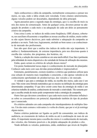 abc do mídia
57
Após conhecermos a idéia da campanha, normalmente começamos a pensar nos
meios, ou seja, onde a idéia criada será veiculada. Como citamos anteriormente,
alguns veículos podem ser descartados, dependendo da idéia principal.
Agora passamos para a segunda etapa da estratégia, que é a escolha do meio ou
mix dos meios de comunicação. Antes de qualquer coisa, devemos pensar na ade-
quação do produto a cada meio e na adequação de cada um deles ao pensamento
criativo da campanha.
Uma coisa é certa: os índices de mídia como freqüência, GRP, alcance, cobertu-
ra, nos auxiliam eficazmente e respaldam as nossas escolhas de mídias, muito embo-
ra não sejam fatores decisivos, pois nada substitui a adequação da campanha ao
produto e ao meio. Tudo isso, logicamente, atrelado ao bom senso e ao conhecimen-
to de mercado dos profissionais.
Isso não quer dizer que a análise dos índices de mídia não seja importante. A
análise é, fundamentalmente, de extrema importância, pois nos direciona quanto à
escolha dos veículos, dos programas, dos horários, etc.
Todavia, a seleção dos meios constitui-se em uma tarefa difícil. Esse fato é pertinente
pela infinidade de meios disponíveis e da variedade de formas de utilização dos mesmos.
Então, quais seriam os critérios de seleção desses meios?
Um ponto fundamental nessa etapa é o conhecimento de mercado do planejador.
Conhecer cada meio com suas devidas potencialidades é imprescindível.
Entretanto, paralelamente, existem modelos e critérios que podemos utilizar para
essa seleção de maneira mais respaldada e consciente, e não apenas valendo-se do
conhecimento aprofundado do produto/serviço, dos veículos e do mercado.
A verdade é que para a estratégia de mídia, na escolha dos meios, cada caso é um
caso. Não existe uma fórmula matemática que se encaixe na definição da estratégia para
determinadas campanhas. O que deve existir como base da estratégia de mídia é um
criterioso trabalho de análise, conhecimento de mercado e criatividade. Tão somente por-
que a escolha errada de meios pode comprometer toda a estratégia da campanha.
Outro fato que devemos considerar é que cada meio exerce diferentes influênci-
as sobre os consumidores em potencial, dependendo também do tipo de produto
que é anunciado.
Os critérios adotados em cada campanha são interdependentes de múltiplos fato-
res. Um dos mais comuns e relevantes é a verba do cliente, que por si só já restringe
alguns meios.
Outros critérios poderiam ser ligados ao perfil do consumidor, aos índices de
audiência, ao cruzamento de índices de mídia ou até à combinação de mais de um
deles. O importante mesmo para a escolha dos meios é o conhecimento de mercado,
dos veículos, dos formatos possíveis e da própria adequação do produto a eles.
Tendo definido os veículos, poderemos, então, estabelecer que níveis de freqüên-
 