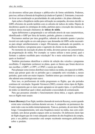 abc do mídia
58
cia deveremos utilizar para alcançar o público-alvo de forma satisfatória. Podemos,
para isso, utilizar a fórmula de freqüência já citada no Capítulo 2. Entretanto, é necessá-
rio levar em consideração as peculiaridades de cada produto e do plano elaborado.
Após achar a freqüência média para utilização na campanha, devemos decidir os
GRPs eficientes de acordo também com os cálculos de índices de mídia. Depois de
decidirmos quanto às estratégias de mídia, partimos para a execução das mesmas, a
essência dessa execução chamamos de táticas de mídia.
Agora definiremos a programação a ser utilizada através de suas características,
identificando o GRP por faixa de horário, período, gêneros e emissoras.
Precisamos analisar por área geográfica, sabendo de antemão quanto é preciso
investir em cada região ou em cada praça e que demandas de GRPs serão necessári-
as para atingir satisfatoriamente o target. Obviamente, analisando em paralelo, os
melhores horários e programas para o segmento do cliente ou da campanha.
No momento de execução do plano de mídia, devemos pensar nas características
da programação de mídia. Por exemplo: se vamos utilizar o meio jornal, qual o
formato e caderno escolhido para veiculação? Se o meio selecionado for o rádio,
quais os horários?
Também precisamos identificar o critério de seleção dos veículos e programas
escolhidos. É importante esclarecer no plano, quais os fatores que foram decisivos
nas escolhas: o GRP?, o CPP?, o CPM?, e assim por diante.
Para planejar como iremos distribuir esses índices na mídia, em especial os GRPs,
temos que pensar quais são os períodos que a campanha será veiculada e, nesses
períodos, quais terão um maior impacto. Também temos que considerar se a campa-
nha adotará uma estratégia mais suave.
Para isso, os profissionais de mídia programam os flights, que são períodos
contínuos de veiculação. Segundo Veronezzi (2002), existem vários tipos de flights.
O autor argumenta que os mais usuais agrupam-se em quatro tipos, e o profissional
de mídia vai identificar qual o ideal, analisando a necessidade de comunicação.
Para que possamos entender o funcionamento dessa tática, a seguir, apresenta-
mos os flights mais usuais:
Linear (Recency): Esse flight, também chamado de teoria do Recency, ocorre quando
existe uma veiculação contínua durante um ano. A campanha vai permanecer du-
rante todo o ano na mídia ininterruptamente. Trata-se, portanto, de um único flight
longo. Conseqüentemente, terá uma freqüência menor na mídia, mas com conti-
nuidade, sem deixar grandes espaços entre as inserções. Os defensores deste tipo
de flight alegam que ele é mais adequado a produtos de alta freqüência de compra,
pois o seu público consumidor está sempre recebendo mensagens publicitárias
sobre o produto.
 
