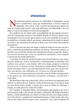 APRESENTAÇÃO
N
ormalmente quando pensamos em Publicidade e Propaganda, associa
mos os profissionais, quase que imediatamente, à área de criação de
campanhas. Prova disso, é que a maioria das pessoas que ingressa no
curso de Comunicação Social e opta pela habilitação em Publicidade, o faz, por
julgar-se criativo em imagens ou textos para propaganda.
Essa tendência me fez refletir sobre as possibilidades da área quando comecei o
curso de Comunicação Social na Universidade Salgado de Oliveira. Muitas vezes,
me perguntei se era isso mesmo que eu queria e se era essa a profissão com a qual eu
me identificava. O próprio tabu de que apenas o departamento de criação da agência
era criativo, que unicamente ele, possuía as idéias e que através dele tudo acontecia,
me inquietava.
Assim, o percurso que tracei até chegar à função de mídia foi em busca do que o
curso e a profissão de publicitária poderiam me oferecer. Para minha surpresa, ao
descobrir que a profissão detinha mais abrangências do que eu supunha, deparei-
me com uma das áreas que, a meu ver, constitui-se, sobremodo, a mais completa
e interessante do mundo publicitário.
A atividade de mídia foi gradativamente sendo descortinada aos meus olhos:
descobri tendências, setores, instrumentos e particularidades da profissão. Para
conhecer esses setores e essas funções, falei com colegas, pesquisei na Internet,
devorei livros e li diversas revistas. Nada passava despercebido! Onde pude en-
contrar descrições sobre o que cada departamento fazia, quais eram as suas fun-
ções, seus deveres, suas atribuições, etc., lá estava eu, ávida por detalhes.
E foi em meio a essas pesquisas que descobri a área de Mídia: um departamen-
to da agência que unia marketing, pensamento estratégico, comunicação e
criatividade.
Me identifiquei logo com as descrições, afinal, nunca havia me imaginado como
redatora ou diretora de arte. Todavia, a linha profissional que eu iria seguir ainda
era uma dúvida muito grande, e mesmo que a área de Mídia me chamasse a
atenção, eu ainda precisava conhecê-la melhor.
No 5º período, na disciplina Mídia I, fui formalmente apresentada ao que seria o
profissional de mídia e suas devidas atividades e atribuições. Me dediquei bastante à
cadeira, a minha identificação era evidente aos olhos de todos, dos colegas à profes-
sora. Sem dúvida, a academia foi importantíssima para a minha paixão pelo tema,
mas um dos fatores decisivos para o meu “casamento” com a área foi quando fui
 