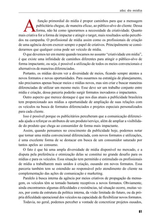 abc do mídia
61
A
função primordial do mídia é propor caminhos para que a mensagem
publicitária chegue, de maneira eficaz, ao público-alvo do cliente. Dessa
forma, não há como ignorarmos a necessidade da criatividade. Quanto
mais criativa for a forma de impactar e atingir o target, mais resultados serão percebi-
dos na campanha. O profissional de mídia assim como os profissionais de criação
de uma agência devem exercer sempre o papel de criativos. Principalmente se consi-
derarmos que qualquer coisa pode ser veículo de mídia.
O que devemos ter em mente quando tocamos no assunto “criatividade em mídia”,
é que existe uma infinidade de caminhos diferentes para atingir o público-alvo de
forma impactante, ou seja, é possível a utilização de todos os meios convencionais e
alternativos de maneiras diferenciadas.
Portanto, os mídias devem ver a diversidade de meios, ficando sempre atentos a
novos formatos e novas oportunidades. Para ousarmos na estratégia de planejamento,
não precisamos apenas buscar meios e mídias novos, mas sim criar e buscar maneiras
diferenciadas de utilizar um mesmo meio. Esse deve ser um trabalho conjunto entre
mídia e criação, dessa parceria poderão surgir formatos inovadores e impactantes.
Outro aspecto que merece destaque é que nos dias atuais a publicidade brasileira
tem proporcionado aos mídias a oportunidade de ampliação de suas relações com
os veículos na busca de formatos diferenciados e projetos especiais personalizados
para cada cliente.
Isso é possível porque os publicitários perceberam que a comunicação diferenci-
ada ajuda a reforçar os atributos de um produto/serviço, além de ampliar a visibilida-
de do produto que chega ao consumidor de forma mais impactante.
Assim, quando pensamos no crescimento da publicidade hoje, podemos notar
que tornar uma mídia convencional diferenciada, com novos formatos e utilizações,
é uma excelente forma de se destacar em busca de um consumidor saturado por
tantos apelos ao consumo.
O fato é que há uma ampla diversidade de mídia disponível no mercado, e a
disputa pela preferência e otimização delas se constitui no grande desafio para os
mídias e para os veículos. Essa situação tem permitido e estimulado os profissionais
de mídia a trabalharem mais unidos à criação, ousando em novos formatos. Essa
parceria também tem se estendido ao responsável pelo atendimento do cliente na
complementação das ações de comunicação e marketing.
Paralelo à busca interna da agência por meios criativos de propagação da mensa-
gem, os veículos têm se tornado bastante receptivos a novos formatos. Obviamente,
ainda encontramos algumas dificuldades e resistências, tal situação ocorre, muitas ve-
zes, por conta da estrutura da política interna, da visão limitada do futuro, ou da pró-
pria dificuldade operacional dos veículos na capacidade de flexibilizar novos formatos.
Todavia, no geral, podemos perceber a vontade de concretizar projetos ousados,
 