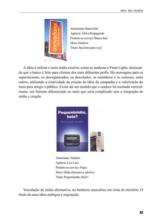 abc do mídia
63
A idéia é utilizar o meio mídia exterior, como os outdoors e Front Lights, destacan-
do que o banco é feito para clientes dos mais diferentes perfis. Há mensagens para os
supersticiosos, os desorganizados, os descolados, os metódicos e os curiosos, entre
outros, utilizando a criatividade da criação da idéia da campanha e a valorização do
meio para atingir o público. Existe até um modelo que o outdoor foi montado vertical-
mente, um formato diferenciado no meio que seria complicado sem a integração de
mídia e criação.
Anunciante:BancoItaú
Agência:ÁfricaPropaganda
Produto ou serviço: Banco Itaú
Meio: Outdoor
Título:Itaúfeitoparavocê
Anunciante:Teletrim
Agência:LewLara
Produto ou serviço: Pager
Meio:Mídiaalternativa,adesivo.
Título:Pequenininho,Hein?
Veiculação de mídia alternativa, no banheiro masculino em cima do mictório. O
título dá uma idéia ambígua e engraçada.
 