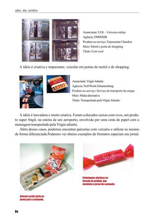 abc do mídia
64
A idéia é criativa e impactante, veicular em portas de metrô e de shopping.
Anunciante:UOL–Universoonline
Agência:DM9DDB
Produtoouserviço:Espumante Chandon
Meio: Metrô e porta de shopping
Título:Comvocê
Anunciante:VirginAtlantic
Agência:Net#Work/Johannesburg
Produto ou serviço: Serviço de transporte de cargas
Meio:Mídiaalternativa
Título:TransportadopelaVirginAtlantic.
Amostra grátis junto ao
jornal para o assinante.
Embalagens plásticas no
formato do produto, que
envolvem o jornal do assinante.
A idéia é inovadora e muito criativa. Foram colocados caixas com ovos, um produ-
to super frágil, na esteira de um aeroporto, envolvida por uma cinta de papel com a
mensagem transportado pela Virgin atlantic.
Além desses cases, podemos encontrar parcerias com veículos e utilizar os mesmo
de forma diferenciada.Podemos ver abaixo exemplos de formatos especiais em jornal.
 