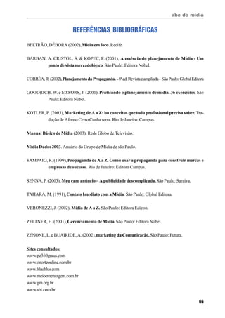 abc do mídia
65
REFERÊNCIAS BIBLIOGRÁFICAS
BELTRÃO, DÉBORA (2002),Mídia em foco. Recife.
BARBAN, A. CRISTOL, S. & KOPEC, F. (2001), A essência do planejamento de Mídia - Um
ponto de vista mercadológico. São Paulo: Editora Nobel.
CORRÊA,R.(2002),PlanejamentodaPropaganda. -8ªed.Revistaeampliada- SãoPaulo:GlobalEditora
GOODRICH, W. e SISSORS, J. (2001),Praticando o planejamento de mídia. 36 exercícios. São
Paulo: Editora Nobel.
KOTLER, P. (2003),Marketing de A a Z: bo conceitos que todo profissional precisa saber. Tra-
dução de Afonso Celso Cunha serra. Rio de Janeiro: Campus.
Manual Básico de Mídia (2003). Rede Globo de Televisão.
Mídia Dados 2003. Anuário do Grupo de Mídia de são Paulo.
SAMPAIO, R. (1999),Propaganda de A a Z. Como usar a propaganda para construir marcas e
empresas de sucesso. Rio de Janeiro: Editora Campus.
SENNA, P. (2003),Meu caro anúncio – A publicidade descomplicada.São Paulo: Saraiva.
TAHARA, M. (1991),Contato Imediato com a Mídia. São Paulo: Global Editora.
VERONEZZI, J. (2002), Mídia de A a Z. São Paulo: Editora Edicon.
ZELTNER, H. (2001),Gerenciamento de Mídia.São Paulo: Editora Nobel.
ZENONE, L. e BUAIRIDE, A. (2002),marketing da Comunicação.São Paulo: Futura.
Sites consultados:
www.pe360graus.com
www.onorteonline.com.br
www.blueblus.com
www.meioemensagem.com.br
www.gm.org.br
www.sbt.com.br
 