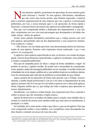 abc do mídia
9
N
este primeiro capítulo, gostaríamos de apresentar, de uma maneira geral,
como funciona o “mundo” de uma agência. Obviamente, entendemos
que não existe uma receita pronta, uma fórmula engessada e imutável
para a estrutura organizacional de uma empresa que cria e agencia a comunicação
publicitária, por isso, a nossa intenção aqui é a de apresentar, de forma rápida e
funcional, a estrutura básica da maioria das agências de publicidade e propaganda.
Para que você compreenda melhor a disposição dos departamentos e suas fun-
ções, simularemos um tour com uma personagem que desempenha a atividade cha-
mada tráfego1
dentro da agência.
Assim, neste capítulo introdutório, permitimos que o tráfego passeie com você
pela agência, apresentando cada um dos departamentos e suas respectivas funções.
Com a palavra o tráfego:
— Olá, leitores, fui convidado para fazer uma demonstração prática do funciona-
mento de uma agência. Portanto, acho importante iniciar explicando o que é uma
agência de propaganda.
A agência é uma empresa especializada na arte, na técnica e na criação da propa-
ganda. Através de profissionais especializados, a agência vai planejar, criar, produzir
e estudar a campanha publicitária.
Para que tal campanha possa ser eficaz e atingir de forma satisfatória o target2
do
produto ou serviço, a agência escolhe, de acordo com a necessidade de comunicação,
como, quando e onde esta mensagem publicitária vai ser veiculada. A escolha é feita com
a finalidade não só de atingir o público-alvo, mas também de prover as melhores alterna-
tivas de comunicação para cada tipo de problema ou necessidade de seus clientes.
Agora, gostaria de me apresentar de forma mais pessoal: sou o Tráfego. Essenci-
almente, a minha função profissional é a de ser o elo entre os departamentos de uma
agência, portanto não foi à toa que fui convidado a passear com o leitor pela agência,
afinal, ninguém melhor que eu, que trafego por toda a empresa, para apresentar os
nossos departamentos.
Inicialmente, vou explicar a minha função. Sou responsável por fixar, controlar e
cobrar os prazos que são instituídos à dupla criativa.
Apesar de desenvolver as minhas atividades junto à criação, meu trabalho não se
resume ao controle da mesma, pois também tenho que estar junto ao atendimento, à
produção e à mídia.
Na realidade, devo estar atento a tudo o que entra e o que sai da agência. Para que
você compreenda melhor o meu trabalho, vou exemplificar como desempenho mi-
nhas funções contando um pouco do meu dia-a-dia:
1
Setor/departamento ou pessoa de uma agência de propaganda encarregado de controlar o fluxo do trabalho de uma ou mais áreas.
2
Público-alvo que o anunciante deseja atingir com sua comunicação, ou seja, para o qual a mensagem é dirigida. Definido através de um
critério sociodemográfico, além de aspectos comportamentais e de consumo.
 