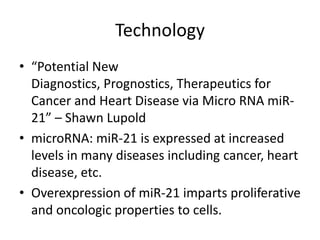 Technology
• “Potential New
  Diagnostics, Prognostics, Therapeutics for
  Cancer and Heart Disease via Micro RNA miR-
  21” – Shawn Lupold
• microRNA: miR-21 is expressed at increased
  levels in many diseases including cancer, heart
  disease, etc.
• Overexpression of miR-21 imparts proliferative
  and oncologic properties to cells.
 