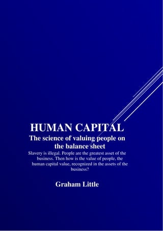 HUMAN CAPITAL
The science of valuing people on
the balance sheet
Slavery is illegal. People are the greatest asset of the
business. Then how is the value of people, the
human capital value, recognized in the assets of the
business?
Graham Little
 