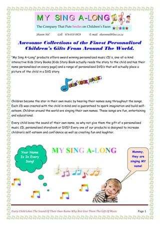 Sharon Nel Cell: 076-018 8828 E-mail: sharonnel@live.co.za
Every Child Likes The Sound Of Their Own Name Why Not Give Them The Gift Of Music Page 1
MM YY SSIINN GG AA --LLOONN GG
The Company That Puts Smiles on Children’s Faces
MM YY SSIINN GG AA --LLOONN GG
The Company That Puts Smiles on Children’s Faces
MY SING A-LONGYour Name
Is In Every
Song!
Mommy,
they are
singing MY
name!
Awesome Collections of the Finest Personalized
Children’s Gifts From Around The World.
“My Sing A~Long” products offers award winning personalized music CD's, one-of-a-kind
interactive Kids Story Books (Kids Story Book actually reads the story to the child and has their
name personalised on every page) and a range of personalised DVD’s that will actually place a
picture of the child in a DVD story.
Children become the star in their own music by hearing their names sung throughout the songs.
Each CD was created with the child in mind and is guaranteed to spark imagination and build self-
esteem. Children around the world are singing their own names. These songs are fun, entertaining
and educational.
Every child loves the sound of their own name, so why not give them the gift of a personalised
music CD, personalised storybook or DVD? Every one of our products is designed to increase
children’s self-esteem and confidence as well as creating fun and laughter.
 