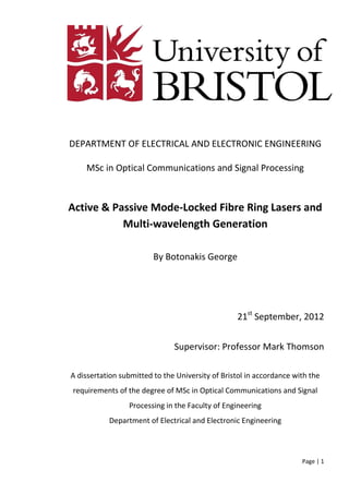 Page | 1
DEPARTMENT OF ELECTRICAL AND ELECTRONIC ENGINEERING
MSc in Optical Communications and Signal Processing
Active & Passive Mode-Locked Fibre Ring Lasers and
Multi-wavelength Generation
By Botonakis George
21st
September, 2012
Supervisor: Professor Mark Thomson
A dissertation submitted to the University of Bristol in accordance with the
requirements of the degree of MSc in Optical Communications and Signal
Processing in the Faculty of Engineering
Department of Electrical and Electronic Engineering
 