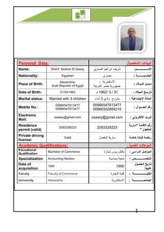 Personal Data:
Sherif Ibrahim ElName:
EgyptiaNationality:
Alexandria
Arab Republic of Egypt
Place of Birth:
31/03/1962Date of Birth:
Married with 3 childrenMarital status:
00966547613477
00966547613477
Mobile No.:
ssawiy@gmail.com
Electronic
Mail:
2093328223
Residence
permit (valid)
Private driving
license:
Academic Qualifications
Bachelor of Commerce
Educational
Qualification
AccountingSpecialization
1990
Date of
acquisition
Faculty of CommerceFaculty
AlexandriaUniversity
‫اﻟﺻﺎوي‬ ‫اﺑراھﯾم‬ ‫ﺷرﯾف‬f Ibrahim El-Sawiy
‫ﻣﺻرى‬Egyptian
‫اﻻﺳﻛﻧدرﯾﺔ‬-
‫اﻟﻌرﺑﯾﺔ‬ ‫ﻣﺻر‬ ‫ﺟﻣﮭورﯾﺔ‬
Alexandria-
Arab Republic of Egypt
31/3/1962‫م‬31/03/1962
‫وﻟدي‬ ‫ﻣﺗزوج‬3‫أﺑﻧﺎء‬Married with 3 children
00966547613477
00966502884215
00966547613477
00966547613477
ssawiy@gmail.comssawiy@gmail.com
20933282232093328223
‫اﻟﻣﻔﻌول‬ ‫ﺳﺎرﯾﺔ‬Valid
Academic Qualifications:
‫ﺑﻛﺎﻟورﯾوس‬‫ﺗﺟﺎرة‬Bachelor of Commerce
‫ﻣﺣﺎﺳﺑﺔ‬ ‫ﺷﻌﺑﺔ‬Accounting Section
1990
‫اﻟﺗﺟﺎرة‬ ‫ﻛﻠﯾﺔ‬Commerce
‫اﻻﺳﻛﻧدرﯾﺔ‬
1
‫اﻟﺷﺧﺻﯾﺔ‬ ‫اﻟﺑﯾﺎﻧﺎت‬:
‫اﻻﺳــــــــــــــم‬:‫اﻟﺻﺎوي‬ ‫اﺑراھﯾم‬ ‫ﺷرﯾف‬
‫اﻟﺟﻧﺳﯾـــــــــﺔ‬:
‫اﻟﻣﯾـﻼد‬ ‫ﻣﺣــل‬:
‫اﻟﻌرﺑﯾﺔ‬ ‫ﻣﺻر‬ ‫ﺟﻣﮭورﯾﺔ‬
‫اﻟﻣﯾﻼد‬ ‫ﺗﺎرﯾــﺦ‬:
‫اﻻﺟﺗﻣﺎﻋﯾﺔ‬ ‫اﻟﺣﺎﻟﺔ‬:‫وﻟدي‬ ‫ﻣﺗزوج‬
‫اﻟﺟــــوال‬ ‫رﻗم‬:
7613477
502884215
‫اﻻﻟﻛﺗروﻧﻰ‬ ‫اﻟﺑرﯾد‬:ssawiy@gmail.com
‫اﻻﻗﺎﻣﺔ‬ ‫رﻗم‬"‫ﺳﺎرﯾﺔ‬
‫اﻟﻣﻔﻌول‬"
‫ﺧﺎﺻﺔ‬ ‫ﻗﯾﺎدة‬ ‫رﺧﺻﺔ‬
‫اﻟﻣؤھﻼت‬‫اﻟﻌﻠﻣﯾﺔ‬:
‫اﻟﻣؤھــل‬‫اﻟدراﺳﻰ‬:‫ﺑﻛﺎﻟورﯾوس‬
‫اﻟﺗﺧﺻــــــــــــص‬:‫ﻣﺣﺎﺳﺑﺔ‬ ‫ﺷﻌﺑﺔ‬
‫اﻟﺣﺻول‬ ‫ﺗﺎرﯾﺦ‬
‫ﻋﻠﯾﮭﺎ‬:
1990
‫اﻟﻛﻠﯾــــــــــــــــــﺔ‬:‫اﻟﺗﺟﺎرة‬ ‫ﻛﻠﯾﺔ‬
‫اﻟﺟﺎﻣﻌـــــــــــــــﺔ‬:‫اﻻﺳﻛﻧدرﯾﺔ‬
 