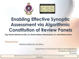 Eng. Nisansa Dilushan de Silva, Dr. Shahani Markus Weerawarana, Dr. Amal Shehan Perera
Presented by–
Nisansa Dilushan de Silva
Department of Computer Science and Engineering
University of Moratuwa
Sri Lanka
Enabling Effective Synoptic
Assessment via Algorithmic
Constitution of Review Panels
IEEE International Conference on Teaching, Assessment, and Learning for Engineering
(TALE 2013)
 