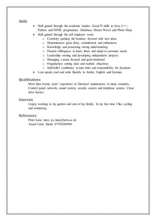 Skills
 Skill gained through the academic studies: Good IT skills in Java, C++,
Python, and HTML programmer, Database, Dream Waver and Photo Shop.
 Skill gained through the self employer work:
o Creativity pushing the business forward with new ideas
o Determination great drive, commitment and enthusiasm
o Knowledge and possessing strong understanding
o Passion willingness to learn, listen and adapt to customer needs
o Leadership owning and developing independent projects
o Managing a team, focused and goal-orientated
o Organisation setting clear and realistic objectives
o Self-belief confidence to take risks and responsibility for decisions
 I can speak, read and write fluently in Arabic, English and German.
Qualifications
More than twenty years’ experience in Electrical maintenance in many countries,
Control panel, network, sound system, security system and telephone system. Clean
drive licence.
Interests
I enjoy working in my garden and care of my family. In my free time I like cycling
and swimming.
References
Peter Lane, tutor, p.c.lane@herts.ac.uk
Aayad Lami, friend, 07766206966
 