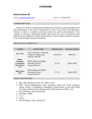 CV/RESUME
Kishore Kumar M
E-Mail: cosmokish@yahoo.com Mobile: +91 9840433092
CAREER OBJECTIVE
Quest to do work in a professional atmosphere that will help me gain knowledge on the
latest technologies in the world of information by virtue of my sincerity and dedication.
Thereby, I intend to contribute positively towards the growth and prosperity of the
company by securing a challenging position that utilizes my years of experience while
allowing me the opportunity to grow professionally as well as present innovative solutions
to the world of Engineering and Technology.
EDUCATIONAL CREDENTIALS
COURSE INSTITUTION PERCENTAGE YEAR OF PASSING
B.E –ECE
Anna University / Jerusalem
College of Engineering,
Chennai- 600 100
6.9(CGPA) 2008-2012
Higher
Secondary
Examination
(State Board-
12th
)
SBOA Matric and Higher
Secondary School,
Chennai-600 101
82.4% March-2008
High School
(10th
)
SBOA Matric and Higher
Secondary School,
Chennai-600 101
87.3% March-2006
SKILLS AND ABILITIES
 SQL, DB2, Mainframe CICS, JCL, DOC1, Citrix
 SDLC Testing Methodologies (Unit, Integration, Regression, Client acceptance
testing, Analysis, Configuration, Debugging of defects/issues in real time), Black
box testing, Manual testing, Migration tools, Web based tools (XML, Java)
 ETL Informatica, Data warehousing
 MS Office, HTML
 C, C++
 CCNA
 ORCAD Pspice, Xilinx, MATLAB
 