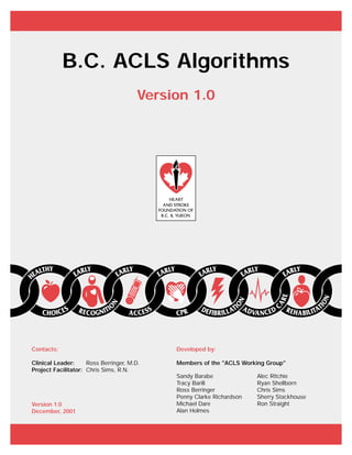 Developed by:
Members of the "ACLS Working Group"
Contacts:
Clinical Leader: Ross Berringer, M.D.
Project Facilitator: Chris Sims, R.N.
Version 1.0
December, 2001
B.C. ACLS Algorithms
Version 1.0
Sandy Barabe
Tracy Barill
Ross Berringer
Penny Clarke Richardson
Michael Dare
Alan Holmes
Alec Ritchie
Ryan Shellborn
Chris Sims
Sherry Stackhouse
Ron Straight
 