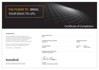 Certificate of Completion
THE POWER TO BRING
YOUR IDEAS TO LIFE.
Carl Bass
President, Chief Executive Officer
Congratulations!
The Autodesk® Authorized Training Center
(ATC®) course you have completed was designed
to meet your learning needs with professional
instructors, relevant content, authorized
courseware, and ongoing evaluation by Autodesk.
The ATC network helps professionals achieve
excellence in using our software products.
Certificate No. 1AUTMSC822
Ahmed Hesham Kamal
Name
Autodesk Revit Structure essentials
Course Title
Autodesk Revit Structure
Product
Amr Saad Mohamed
Instructor
2013-03-11
Date
36 hours
Course Duration
CAD Masters Training & Solutions
Authorized Training Center
Autodesk and ATC are registered trademarks of Autodesk, Inc. in the USA
and/or other countries. All other trade names, product names, or trademarks
belong to their respective holders. © 2009 Autodesk, Inc. All rights reserved.
