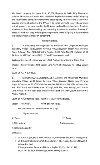 Mentioned property has spent Rs.6, 50,000/-Rupees Six Lakhs Fifty Thousands
only for PPA Approval, earth work and other expenses incurred to the first party
and received the same amount from the second party. Therefore the 1st
party has
assured and no objection to the 2nd
party to construct multi-storeyed apartment
in their property as mentioned in the PPA approval and has to handover fourteen
apartments them before selling the remaining apartments to others.Further 1st
party assured that they will not give any problem to the 2nd
party in future.Hence
the both parties has made an agreement.
Property details.
1. Pudhucherry,R.D,Ulugerpet,Sub.R.D,within the Ulugerpet Municipal
boundary Village No:30,Saram Revenue Village,Jayaram Nager near Perumal
Nager R.Survey No:129/2,Kathastha Nember:1488,Patta No:322- includes 5R 50
Santiyar or 5943Sqft extent 10,11,12 and 13 nos vacant land.
Sakkupanthi: East of : Resurvey No: 129/1 Pudhucherry Housing Board Qtrs
West of : Resurvey No: 129/3 Vacant Land.North of : Resurvey No: 131/2 Vacant
Land.
South of: No: 7, 8, 9 Plots
2. Pudhucherry,R.D,Ulugerpet,Sub.R.D,within the Ulugerpet Municipal
boundary Village No:38,Saram Revenue Village,Jayaram Nager near Perumal
Nager R.Survey No:129/2,Kathastha Nember:1488,Patta No:322- includes East
west 30Ft.South North:60 Ft.Area:1800Sqft,No:8 Plot, Area:960Sqft,No:7 Vacant
Land.Hence for the both total measurement:East west:46Ft,South North:60Ft.
Area: 2760Sqft.
South of: Newly formed Road. West of : Newly formed Road.
East of : Plot No:9 . North of : Plot No:10.
For the above two items includes 8703Sqft.
Signed as usual.
1st
Party 2nd
Party
N.Chinnadurai C.Vijayaraman.
R.Venkatachalapathy
Witnesses:
1) Mr.V.Natarajan,S/o G.Venkatesan,C-24,Ammonia Road,Block-27,Neyveli-3
2) Mr.D.Ananthakrishnan,S/o R.Damodaran,F-31,J.N.Salai,Block-26,Neyveli-3
Notary Attested:
B.Viveganandan, Advocate&Notary, RegNo: 23/95, LD 4-5-1995
27,II CrossStreet,VenkataNager,Pudhucherry-605011.
 