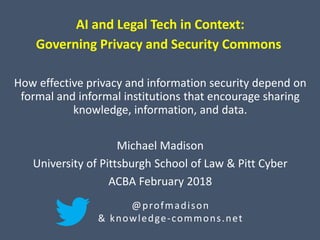 AI and Legal Tech in Context:
Governing Privacy and Security Commons
How effective privacy and information security depend on
formal and informal institutions that encourage sharing
knowledge, information, and data.
Michael Madison
University of Pittsburgh School of Law & Pitt Cyber
ACBA February 2018
@profmadison
& knowledge-commons.net
 