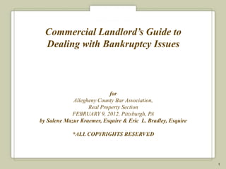Commercial Landlord’s Guide to
  Dealing with Bankruptcy Issues



                            for
             Allegheny County Bar Association,
                   Real Property Section
            FEBRUARY 9, 2012, Pittsburgh, PA
by Salene Mazur Kraemer, Esquire & Eric L. Bradley, Esquire

             *ALL COPYRIGHTS RESERVED




                                                              1
 