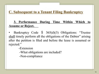 C. Subsequent to a Tenant Filing Bankruptcy

   3. Performance During Time Within Which to
Assume or Reject.

• Bankruptcy Code § 365(d)(3) Obligations: “Trustee
shall timely perform all the obligations of the Debtor” arising
after the petition is filed and before the lease is assumed or
rejected.”
        -Extension
         -What obligations are included?
         -Non-compliance



                                                                  13
 