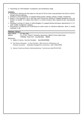  Functioning as a Shift Engineer in production and maintenance wings.
Highlights:
 Successful in reducing the time taken for the joint of 25 mm thick vulcanized belt from 40 hrs to 26 hrs
through effective planning.
 Achieved a record production in Longwall Mining System; thereby creating a healthy competition.
 Played a very important role in the team that ensured the shifting of Longwall Equipment from one
location to another in 6 weeks time which is a record minimum time required as per international
norms.
 Undergone training of 9 weeks in United Kingdom in Longwall Mining techniques sponsored by S C C L
under middle management category.
 Instrumental in preparing and conducting one week course on Industrial Hydraulics which is usually
conducted in UK.
PERSONAL DETAILS
Date of Birth :31st
May 1965
Address :12-13-1231, Flat#14, Praneetha Apartments, Behind St Anns High School,
TARNAKA, Street No 9 , Secunderabad – 500007.
References:
1) Akella S S Sarma, Exe Vice President Mob:08106299000
2) Ravi Kumar Peesapati, Sr Vice President, ABS Group M/s SB Organics Ltd
Honorary Secretary - Hyderabad Management Association; Mob: 93964 09902
3) Namani Sreenivas,Director Marketing Esennar Transformers Mob:9912347100
 