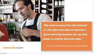 “We need to ensure that [the internet]
                         is a fair place and does not become a
                         place where big business can use their
                         power to unfairly dominate sales.”

                          ~ Council for Small Business Organisations Australia (COSBOA)



Monday, 20 August 2012
 
