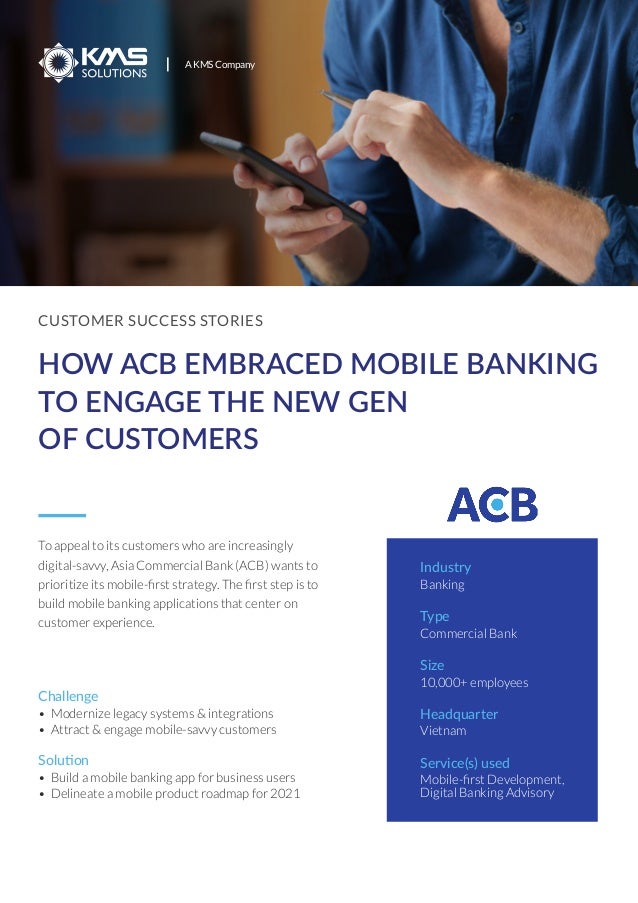 CUSTOMER SUCCESS STORIES
HOW ACB EMBRACED MOBILE BANKING
TO ENGAGE THE NEW GEN
OF CUSTOMERS
To appeal to its customers who are increasingly
digital-savvy, Asia Commercial Bank (ACB) wants to
prioritize its mobile-ﬁrst strategy. The ﬁrst step is to
build mobile banking applications that center on
customer experience.
Industry
Banking
Type
Commercial Bank
Size
10,000+ employees
Headquarter
Vietnam
Service(s) used
Mobile-ﬁrst Development,
Digital Banking Advisory
A KMS Company
• Build a mobile banking app for business users
• Delineate a mobile product roadmap for 2021
Solution
• Modernize legacy systems & integrations
• Attract & engage mobile-savvy customers
Challenge
 