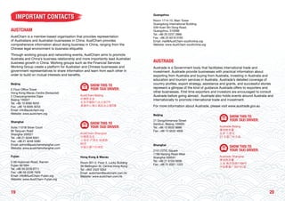 2019
IMPORTANT CONTACTS
AUSTCHAM
AustCham is a member-based organisation that provides representation
of Australians and Australian businesses in China. AustCham provides
comprehensive information about doing business in China, ranging from the
Chinese legal environment to business etiquette.
Through working groups and networking events, AustCham aims to promote
Australia and China’s business relationship and more importantly lead Australian
business growth in China. Working groups such as the Financial Services
Working Group create a platform for Australian and Chinese businesses and
government representatives to share information and learn from each other in
order to build on mutual interests and benefits.
Beijing
E Floor Office Tower
Hong Kong Macau Centre (Swissotel)
2 Chaoyangmenbei Dajie
Beijing 100027
Tel: +86 10 6595 9252
Fax: +86 10 6595 9253
Email: info@austcham.org
Website: www.austcham.org
SHOW THIS TO
YOUR TAXI DRIVER:
AustCham Beijing
中澳商业会
北京市朝阳门北大街2号
港澳中心瑞士酒店办公楼E楼
Shanghai
Suite 1101B Silver Court
85 Taoyuan Road
Shanghai 200021
Tel: +86 21 6248 8301
Fax: +86 21 6248 5580
Email: admin@austchamshanghai.com
Website: www.austchamshanghai.com
SHOW THIS TO
YOUR TAXI DRIVER:
AustCham Shanghai
中澳商业会
上海市 卢湾区 桃源路
85号
永银大厦1101B室
Fujian
2-56 Hubinnan Road, Xiamen
Fujian 361004
Tel: +86 59 2239 6711
Fax: +86 59 2239 7929
Email: info@AustCham-Fujian.org
Website: www.AustCham-Fujian.org
Hong Kong & Macau
Room 301-2, Floor 3, Lucky Building
39 Wellington St, Central Hong Kong
Tel: +852 2522 5054
Email: austcham@austcham.com.hk
Website: www.austcham.com.hk
Guangzhou
Room 1714-15, Main Tower
Guangdong International Building
339 Huan Shi Dong Road,
Guangzhou, 510098
Tel: +86 20 2237 2866
Fax: +86 20 8319 0765
Email: mail@AustCham-southchina.org
Website: www.AustCham-southchina.org
AUSTRADE
Austrade is a Government body that facilitates international trade and
investment. Austrade provide businesses with practical information about
exporting from Australia and buying from Australia, investing in Australia and
education and tourism services in Australia. Austrade’s detailed coverage of
country profiles, export strategy, assistance and grants, and successful stories
represent a glimpse of the kind of guidance Austrade offers to exporters and
other businesses. First time exporters and investors are encouraged to consult
Austrade before going abroad. Austrade also holds events around Australia and
internationally to promote international trade and investment.
For more information about Austrade, please visit www.austrade.gov.au
Beijing
21 Dongzhimenwai Street
Sanlitun, Beijing 100600
Tel: +86 10 8532 8686
Fax: +86 10 6532 4606
SHOW THIS TO
YOUR TAXI DRIVER:
Austrade Beijing
澳洲商务署
北京 三里屯
21 东直门外大街
Shanghai
2101 CITIC Square
1168 Nanjing Road West
Shanghai 200041
Tel: +86 21 6103 5656
Fax: +86 21 6321 1222
SHOW THIS TO
YOUR TAXI DRIVER:
Austrade Shanghai
澳洲商务署
上海 南京西路1168号
中信泰富广场2101室
 