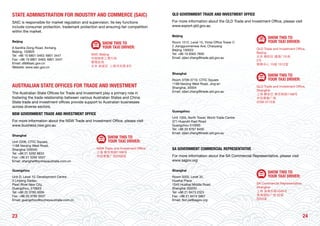 2423
STATE ADMINISTRATION FOR INDUSTRY AND COMMERCE (SAIC)
SAIC is responsible for market regulation and supervision. Its key functions
include consumer protection, trademark protection and ensuring fair competition
within the market.
Beijing
8 Sanlihe Dong Road, Xicheng
Beijing, 100820
Tel: +86 10 6801 0463; 6801 3447
Fax: +86 10 6801 0463; 6801 3447
Email: dfa@saic.gov.cn
Website: www.saic.gov.cn
SHOW THIS TO
YOUR TAXI DRIVER:
SAIC Beijing
中国国家工商行政
管理总局
北京 西城区 三里河东路 8号
AUSTRALIAN STATE OFFICES FOR TRADE AND INVESTMENT
The Australian State Offices for Trade and Investment play a primary role in
fostering the trade relationship between various Australian States and China.
State trade and investment offices provide support to Australian businesses
across diverse sectors.
NSW GOVERNMENT TRADE AND INVESTMENT OFFICE
For more information about the NSW Trade and Investment Office, please visit
www.business.nsw.gov.au
Shanghai
Unit 2208, CITIC Square,
1168 Nanjing West Road,
Shanghai 200040
Tel: +86 21 5292 8833
Fax: +86 21 5292 5557
Email: shanghai@sydneyaustralia.com.cn
SHOW THIS TO
YOUR TAXI DRIVER:
NSW Trade and Investment Office
上海 南京西路1168号
中信泰富广场2208室
Guangzhou
Unit D, Level 10, Development Centre
3 Linjiang Dadao,
Pearl River New City,
Guangzhou, 510623
Tel: +86 20 3785 3009
Fax: +86 20 3785 0037
Email: guangzhou@sydneyaustralia.com.cn
QLD GOVERNMENT TRADE AND INVESTMENT OFFICE
For more information about the QLD Trade and Investment Office, please visit
www.export.qld.gov.au
Beijing
Room 1512, Level 15, Yintai Office Tower C
2 Jiangguomenwai Ave, Chaoyang
Beijing 100022
Tel: +86 10 6563 7830
Email: zijian.zhang@trade.qld.gov.au
SHOW THIS TO
YOUR TAXI DRIVER:
QLD Trade and Investment Office,
Beijing
北京 朝阳区 建国门外街
2号
银泰中心 15层 1512室
Shanghai
Room 3709-3710, CITIC Square
1168 Nanjing West Road, Jing’an
Shanghai, 20004
Email: zijian.zhang@trade.qld.gov.au
SHOW THIS TO
YOUR TAXI DRIVER:
QLD Trade and Investment Office,
Shanghai
上海 静安区 南京西路1168号
中信泰富广场
3709-3710室
Guangzhou
Unit 1303, North Tower, World Trade Centre
371 Huanshi East Road
Guangzhou 510095
Tel: +86 20 8767 8400
Email: zijian.zhang@trade.qld.gov.au
SA GOVERNMENT COMMERCIAL REPRESENTATIVE
For more information about the SA Commercial Representative, please visit
www.sagov.org
Shanghai
Room 3203, Level 32,
Huaihai Plaza
1045 Huaihai Middle Road
Shanghai 200031
Tel: +86 21 6473 2323
Fax: +86 21 6415 5867
Email: fion.jia@sagov.org
SHOW THIS TO
YOUR TAXI DRIVER:
SA Commercial Representative
Shanghai
上海 淮海中路1045号
淮海国际广场 32层
3203室
 