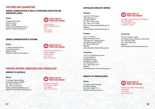 2827
CUSTOMS AND QUARANTINE
GENERAL ADMINISTRATION OF QUALITY SUPERVISION, INSPECTION AND
QUARANTINE (AQSIQ)
Beijing
9 Madian East Road
Haidian District
Beijing 100088
Email: webmaster@aqsiq.gov.cn
Website: english.aqsiq.gov.cn
SHOW THIS TO
YOUR TAXI DRIVER:
AQSIQ Beijing
国家质量监督检验检疫
总局
北京 海淀区
马甸东路9号
GENERAL ADMINISTRATION OF CUSTOMS
Beijing
6 Jianguomennei Avenue
Dongcheng District
Beijing 100730
Website: english.customs.gov.cn
SHOW THIS TO
YOUR TAXI DRIVER:
General Administration of
Customs Beijing
中国海关总署
北京 东城区
建国门内大街6号
FOREIGN AFFAIRS, EMBASSIES AND CONSULATES
EMBASSY OF AUSTRALIA
Beijing
21 Dongzhimenwai Street,
Chaoyang, Beijing 100600
Tel: +86 10 5140 4111
Fax: +86 10 5140 4230
Email: pubaff.beijing@dfat.gov.au
Website: www.china.embassy.gov.au
SHOW THIS TO
YOUR TAXI DRIVER:
Embassy of Australia
澳大利亚驻华大使馆
北京 朝阳区
东直门外大街 21号
AUSTRALIAN CONSULATE GENERAL
Shanghai
Level 22 CITIC Square
1168 Nanjing Xi Lu
Shanghai 200041
Tel: +86 21 2215 5200
Fax: +86 21 2215 5252
Email: consular.shanghai@dfat.gov.au
Website:
www.shanghai.china.embassy.gov.au
SHOW THIS TO
YOUR TAXI DRIVER:
Australian Consular-General Shanghai
澳大利亚领事馆
上海 南京西路1168号
中信泰富广场 22层
Chengdu
Level 11 Square 1,
Regus Business Centre
18 Dongyu St, Jinjiang District,
Chengdu, Sichuan 610016
Tel: +86 28 6268 5200
Website:
www.chengdu.china.embassy.gov.au
Hong Kong
23 Floor Harbour Centre
25 Harbour Road, Wanchai, Hong Kong
Tel: +852 2827 8881
Fax: +852 2585 4457
Website:
www.hongkong.china.embassy.gov.au
Guangzhou
Level 12, Development Centre
3 Linjiang Roand,
Zhujiang New City
Guangzhou 510623
Tel: +86 20 3814 0111
Fax: +86 20 3814 0112
Website:
www.guangzhou.china.embassy.gov.au
MINISTRY OF FOREIGN AFFAIRS
Beijing
2 Chaoyangmen Nandajie,
Chaoyang, Beijing
Tel: +86 10 6596 1114
Website: www.fmprc.gov.cn
SHOW THIS TO
YOUR TAXI DRIVER:
Ministry of Foreign Affairs Beijing
中国外交部
北京 朝阳区
南大街 朝阳门2号
 