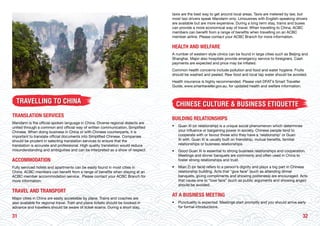 3231
TRAVELLING TO CHINA
TRANSLATION SERVICES
Mandarin is the official spoken language in China. Diverse regional dialects are
united through a common and official way of written communication, Simplified
Chinese. When doing business in China or with Chinese counterparts, it is
important to translate official documents into Simplified Chinese. Companies
should be prudent in selecting translation services to ensure that the
translation is accurate and professional. High quality translation would reduce
misunderstanding and ambiguities and can be interpreted as a show of respect.
ACCOMMODATION
Fully serviced hotels and apartments can be easily found in most cities in
China. ACBC members can benefit from a range of benefits when staying at an
ACBC member accommodation service. Please contact your ACBC Branch for
more information.
TRAVEL AND TRANSPORT
Major cities in China are easily accessible by plane. Trains and coaches are
also available for regional travel. Train and plane tickets should be booked in
advance and travellers should be aware of ticket scams. During a short stay,
taxis are the best way to get around local areas. Taxis are metered by law, but
most taxi drivers speak Mandarin only. Limousines with English-speaking drivers
are available but are more expensive. During a long term stay, trams and buses
can provide a more economical way of travel. When travelling to China, ACBC
members can benefit from a range of benefits when travelling on an ACBC
member airline. Please contact your ACBC Branch for more information.
HEALTH AND WELFARE
A number of western style clinics can be found in large cities such as Beijing and
Shanghai. Major also hospitals provide emergency service to foreigners. Cash
payments are expected and price may be inflated.
Common health concerns include pollution and food and water hygiene. Fruits
should be washed and peeled. Raw food and local tap water should be avoided.
Health insurance is highly recommended. Please visit DFAT’s Smart Traveller
Guide, www.smartraveller.gov.au, for updated health and welfare information.
CHINESE CULTURE & BUSINESS ETIQUETTE
BUILDING RELATIONSHIPS
• 	 Guan Xi (or relationship) is a unique social phenomenon which determines
your influence or bargaining power in society. Chinese people tend to
cooperate with or favour those who they have a ‘relationship’ or Guan
Xi with. Guan Xi is usually built on friendship, mutual benefits, familial
relationships or business relationships.
• 	 Good Guan Xi is essential to strong business relationships and cooperation.
Meetings and dinner banquets are commonly and often used in China to
foster strong relationships and trust.
• 	 Mian Zi (or face) refers to a person’s dignity and plays a big part in Chinese
relationship building. Acts that “give face” (such as attending dinner
banquets, giving compliments and showing politeness) are encouraged. Acts
that cause one to “lose face” (such as public arguments and showing anger)
should be avoided.
AT A BUSINESS MEETING
• 	 Punctuality is expected. Meetings start promptly and you should arrive early
for formal introductions.
 