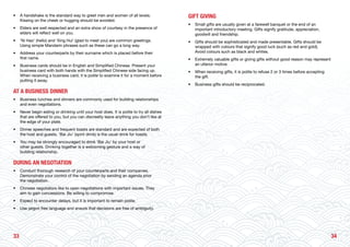 3433
• 	 A handshake is the standard way to greet men and women of all levels.
Kissing on the cheek or hugging should be avoided.
• 	 Elders are well respected and an extra show of courtesy in the presence of
elders will reflect well on you.
• 	 ‘Ni Hao’ (hello) and ‘Xing Hui’ (glad to meet you) are common greetings.
Using simple Mandarin phrases such as these can go a long way.
• 	 Address your counterparts by their surname which is placed before their
first name.
• 	 Business cards should be in English and Simplified Chinese. Present your
business card with both hands with the Simplified Chinese side facing up.
When receiving a business card, it is polite to examine it for a moment before
putting it away.
AT A BUSINESS DINNER
• 	 Business lunches and dinners are commonly used for building relationships
and even negotiations.
• 	 Never begin eating or drinking until your host does. It is polite to try all dishes
that are offered to you, but you can discreetly leave anything you don’t like at
the edge of your plate.
• 	 Dinner speeches and frequent toasts are standard and are expected of both
the host and guests. ‘Bai Jiu’ (spirit drink) is the usual drink for toasts.
• 	 You may be strongly encouraged to drink ‘Bai Jiu’ by your host or
other guests. Drinking together is a welcoming gesture and a way of
building relationship.
DURING AN NEGOTIATION
• 	 Conduct thorough research of your counterparts and their companies.
Demonstrate your control of the negotiation by sending an agenda prior
the negotiation.
• 	 Chinese negotiators like to open negotiations with important issues. They
aim to gain concessions. Be willing to compromise.
• 	 Expect to encounter delays, but it is important to remain polite.
• 	 Use jargon free language and ensure that decisions are free of ambiguity.
GIFT GIVING
• 	 Small gifts are usually given at a farewell banquet or the end of an
important introductory meeting. Gifts signify gratitude, appreciation,
goodwill and friendship.
• 	 Gifts should be sophisticated and made presentable. Gifts should be
wrapped with colours that signify good luck (such as red and gold).
Avoid colours such as black and whites.
• 	 Extremely valuable gifts or giving gifts without good reason may represent
an ulterior motive.
• 	 When receiving gifts, it is polite to refuse 2 or 3 times before accepting
the gift.
• 	 Business gifts should be reciprocated.
 