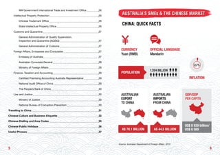 65
		 WA Government International Trade and Investment Office 	 26
	 Intellectual Property Protection 	 26
		 Chinese Trademark Office 	 26
		 State Intellectual Property Office 	 26
	 Customs and Quarantine 	 27
		 General Administration of Quality Supervision,
		 Inspection and Quarantine (AQSIQ) 	 27
		 General Administration of Customs 	 27
	 Foreign Affairs, Embassies and Consulates 	 27
		 Embassy of Australia 	 27
		 Australian Consulate General 	 28
		 Ministry of Foreign Affairs 	 28
	 Finance, Taxation and Accounting 	 29
		 Certified Practising Accounting Australia Representative 	 29
		 National Audit Office of China 	 29
		 The People’s Bank of China 	 30
	 Law and Justice 	 30
		 Ministry of Justice 	 30
		 National Bureau of Corruption Prevention 	 30
Travelling to China 	 31
Chinese Culture and Business Etiquette 	 32
Chinese Dialling and Area Codes 	 35
Chinese Public Holidays 	 36
Useful Phrases 	 37
AUSTRALIA’S SMEs & THE CHINESE MARKET
CHINA: QUICK FACTS
INFLATION
CURRENCY
Yuan (RMB)
Source: Australian Department of Foreign Affairs, 2013
AUSTRALIAN
IMPORTS
FROM CHINA
A$ 44.5 BILLION
GDP/GDP
PER CAPITA
US$ 8 939 billion/
US$ 6 569
AUSTRALIAN
EXPORT
TO CHINA
A$ 78.1 BILLION
POPULATION
1.354 BILLION
OFFICIAL LANGUAGE
Mandarin
 